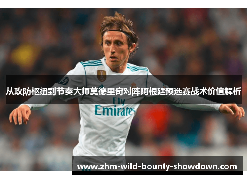 从攻防枢纽到节奏大师莫德里奇对阵阿根廷预选赛战术价值解析