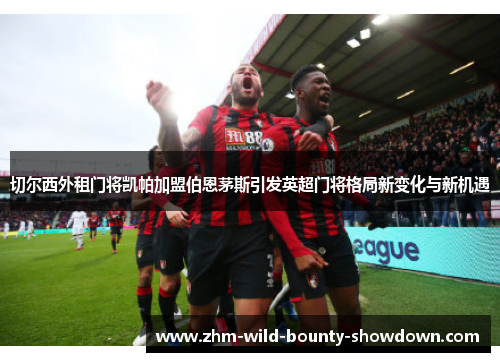 切尔西外租门将凯帕加盟伯恩茅斯引发英超门将格局新变化与新机遇