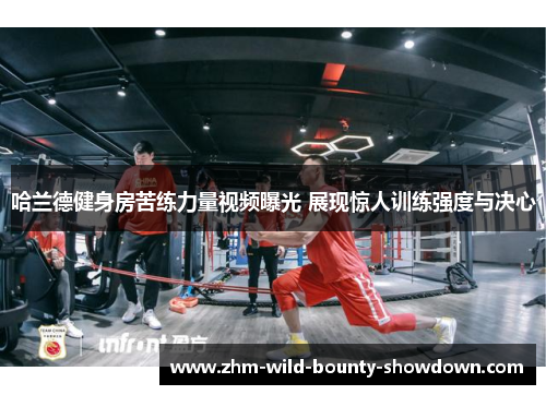 哈兰德健身房苦练力量视频曝光 展现惊人训练强度与决心