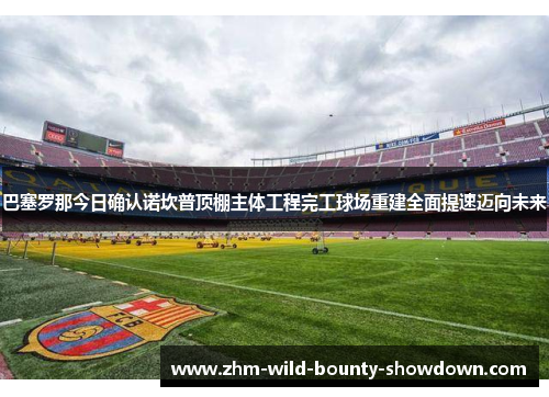 巴塞罗那今日确认诺坎普顶棚主体工程完工球场重建全面提速迈向未来