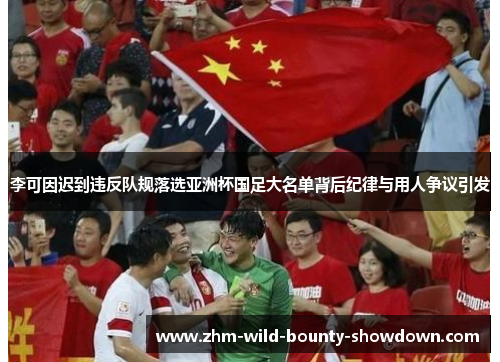 李可因迟到违反队规落选亚洲杯国足大名单背后纪律与用人争议引发