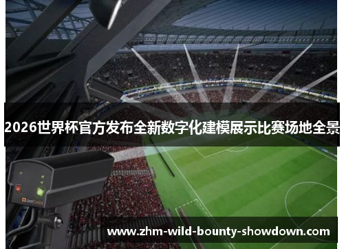 2026世界杯官方发布全新数字化建模展示比赛场地全景