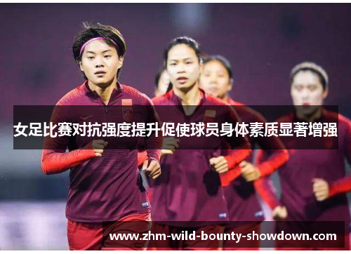 女足比赛对抗强度提升促使球员身体素质显著增强